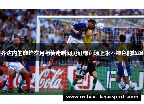 齐达内的巅峰岁月与传奇瞬间见证绿茵场上永不褪色的辉煌