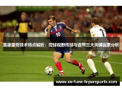 莫德里奇技术特点解析：控球视野传球与盘带三大关键因素分析