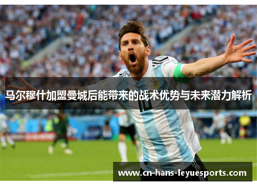 马尔穆什加盟曼城后能带来的战术优势与未来潜力解析