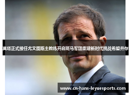 莫塔正式接任尤文图斯主教练开启斑马军团重建新时代挑战希望并存