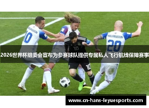 2026世界杯组委会宣布为参赛球队提供专属私人飞行航线保障赛事