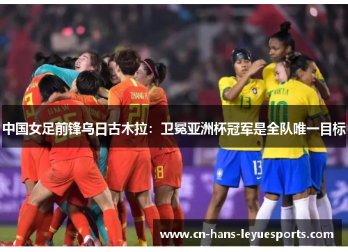 中国女足前锋乌日古木拉:卫冕亚洲杯冠军是全队唯一目标 中国女足前锋乌日古木拉:卫冕亚洲杯冠军是全队唯一目标